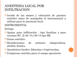 ANESTESIA LOCAL POR
INFILTRACION
 lavado de las manos y colocación de guantes
estériles antes de manipular el instrumental a
utilizar para la anestesia local.
INSTRUMENTAL
Jeringa
 Agujas para infiltración : tipo Insulina o para
vacunas SC. 2) 40 / 8 o 50 / 8 tipo IM.
 Gasas estériles.
 Desinfectantes de contacto: iodopovidona,
alcohol, fenoles.
 Anestésicos locales: lidocaina o bupivacaína.
 Compresas estériles para el campo operatorio
 
