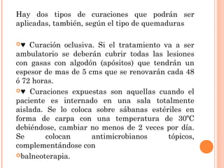 Hay dos tipos de curaciones que podrán ser
aplicadas, también, según el tipo de quemaduras
♥ Curación oclusiva. Si el tratamiento va a ser
ambulatorio se deberán cubrir todas las lesiones
con gasas con algodón (apósitos) que tendrán un
espesor de mas de 5 cms que se renovarán cada 48
ó 72 horas.
♥ Curaciones expuestas son aquellas cuando el
paciente es internado en una sala totalmente
aislada. Se lo coloca sobre sábanas estériles en
forma de carpa con una temperatura de 30ºC
debiéndose, cambiar no menos de 2 veces por día.
Se colocan antimicrobianos tópicos,
complementándose con
balneoterapia.
 