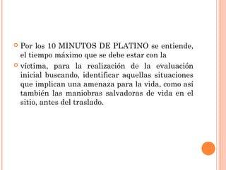  Por los 10 MINUTOS DE PLATINO se entiende,
el tiempo máximo que se debe estar con la
 víctima, para la realización de la evaluación
inicial buscando, identificar aquellas situaciones
que implican una amenaza para la vida, como así
también las maniobras salvadoras de vida en el
sitio, antes del traslado.
 