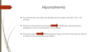 Hiponatremia
 Concentración de sodio por debajo de los niveles normales 136 y 143
mmol/L
 Síntomas hiponatremia por fases Debilidad, desorientación,
epilepsia y coma si la situación no se corrige
 Situación ideal Reemplazar el agua al mismo ritmo que se pierde
o añadir sodio al fluido que se ingiere
 