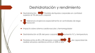 Deshidratación y rendimiento
 Deshidratación Perdida de líquidos corporales en cantidad
superior al 1% del peso corporal
 Tolerancia al ejercicio especialmente en actividades de larga
duración
 Impacto sobre sistema cardiovascular y termorregulador
 Deshidratación al 2% del peso corporal aumento F.C y temperatura
 Perdida entre el 4% a 5% del peso corporal de capacidad de
realizar esfuerzos aeróbicos entre un 20% a 30%
 
