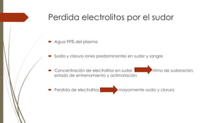 Perdida electrolitos por el sudor
 Agua 99% del plasma
 Sodio y cloruro iones predominantes en sudor y sangre
 Concentración de electrolitos en sudor ritmo de sudoración,
estado de entrenamiento y aclimatación
 Perdida de electrolitos mayormente sodio y cloruro
 