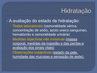 A avaliação do estado de hidratação:
• Testes laboratoriais (osmoralidade sérica,
concentração de sódio, azoto ureico sanguíneo,
hematócrito e osmoralidade urinária)
• Medidas objectivas não invasivas (massa
corporal, medidas da ingestão e das perdas e
avaliação dos sinais vitais)
• Observações subjectivas (estado da pele,
humidade das mucosas e sensação de sede).
 