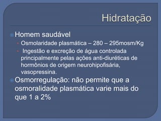 Homem saudável
• Osmolaridade plasmática – 280 – 295mosm/Kg
• Ingestão e excreção de água controlada
principalmente pelas ações anti-diuréticas de
hormônios de origem neurohipofisária,
vasopressina.
Osmorregulação: não permite que a
osmoralidade plasmática varie mais do
que 1 a 2%
 