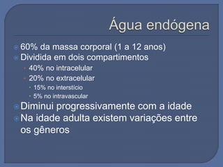  60% da massa corporal (1 a 12 anos)
 Dividida em dois compartimentos
• 40% no intracelular
• 20% no extracelular
 15% no interstício
 5% no intravascular
Diminui progressivamente com a idade
Na idade adulta existem variações entre
os gêneros
 