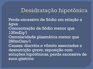 Perda excessiva de Sódio em relação a
água
 Concentração de Sódio menor que
130mEq/l
 Osmolaridade plasmática menor que
280mOsm/l
 Causas: diarréia e vômito associados a
desnutrição grave, reposição com
soluções hipotônicas, perda excessiva de
suco gástrico
 