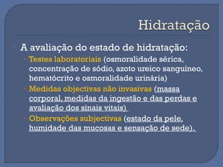  A avaliação do estado de hidratação:
• Testes laboratoriais (osmoralidade sérica,
concentração de sódio, azoto ureico sanguíneo,
hematócrito e osmoralidade urinária)
• Medidas objectivas não invasivas (massa
corporal, medidas da ingestão e das perdas e
avaliação dos sinais vitais)
• Observações subjectivas (estado da pele,
humidade das mucosas e sensação de sede).
 