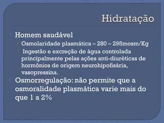  Homem saudável
• Osmolaridade plasmática – 280 – 295mosm/Kg
• Ingestão e excreção de água controlada
principalmente pelas ações anti-diuréticas de
hormônios de origem neurohipofisária,
vasopressina.
 Osmorregulação: não permite que a
osmoralidade plasmática varie mais do
que 1 a 2%
 