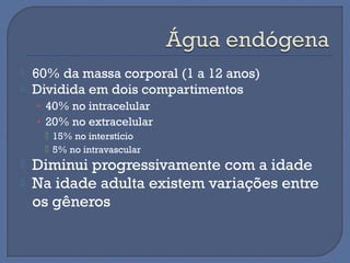  60% da massa corporal (1 a 12 anos)
 Dividida em dois compartimentos
• 40% no intracelular
• 20% no extracelular
 15% no interstício
 5% no intravascular
 Diminui progressivamente com a idade
 Na idade adulta existem variações entre
os gêneros
 
