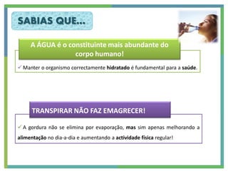 SABIAS QUE…

     A ÁGUA é o constituinte mais abundante do
                  corpo humano!
 Manter o organismo correctamente hidratado é fundamental para a saúde.




      TRANSPIRAR NÃO FAZ EMAGRECER!

 A gordura não se elimina por evaporação, mas sim apenas melhorando a
alimentação no dia-a-dia e aumentando a actividade física regular!
 
