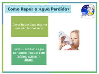 Como Repor a Água Perdida?


  Deves beber água mesmo
    que não tenhas sede.




  Podes substituir a água
  por outros líquidos sem
    cafeína, açúcar ou
          álcool.
 