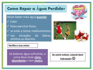 Como Repor a Água Perdida?
Deves beber mais água quando:
 Calor
 fazes exercício físico;
 se estás a tomar medicamentos;
 nas situações de febres,
  vómitos ou diarreia.

 Verifica a tua urina:


 Se beberes água suficiente, a     Se assim estiver, estarás bem
    urina deve estar clara,               hidratado! 
   abundante e sem cheiro.
 