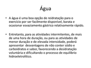 Água
• A água é uma boa opção de reidratação para o
exercício por ser facilmente disponível, barata e
ocasionar esvaziamento gástrico relativamente rápido.
• Entretanto, para as atividades intermitentes, de mais
de uma hora de duração, ou para as atividades de
menor duração e de elevada intensidade, poderá
apresentar desvantagens de não conter sódio e
carboidratos e sabor, favorecendo a desidratação
voluntária e dificultando o processo de equilíbrio
hidroeletrolítico.
 