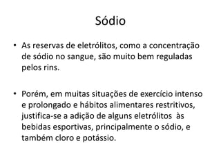 Sódio
• As reservas de eletrólitos, como a concentração
de sódio no sangue, são muito bem reguladas
pelos rins.
• Porém, em muitas situações de exercício intenso
e prolongado e hábitos alimentares restritivos,
justifica-se a adição de alguns eletrólitos às
bebidas esportivas, principalmente o sódio, e
também cloro e potássio.
 