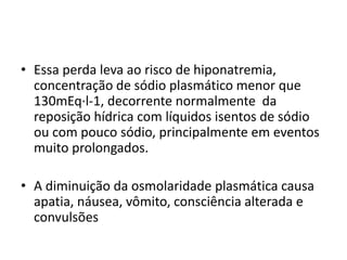 • Essa perda leva ao risco de hiponatremia,
concentração de sódio plasmático menor que
130mEq·l-1, decorrente normalmente da
reposição hídrica com líquidos isentos de sódio
ou com pouco sódio, principalmente em eventos
muito prolongados.
• A diminuição da osmolaridade plasmática causa
apatia, náusea, vômito, consciência alterada e
convulsões
 
