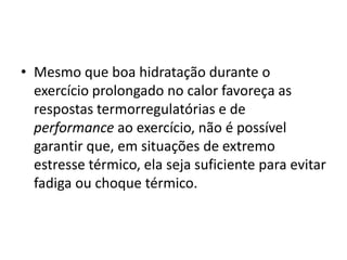 • Mesmo que boa hidratação durante o
exercício prolongado no calor favoreça as
respostas termorregulatórias e de
performance ao exercício, não é possível
garantir que, em situações de extremo
estresse térmico, ela seja suficiente para evitar
fadiga ou choque térmico.
 