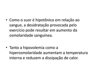 • Como o suor é hipotônico em relação ao
sangue, a desidratação provocada pelo
exercício pode resultar em aumento da
osmolaridade sanguínea.
• Tanto a hipovolemia como a
hiperosmolaridade aumentam a temperatura
interna e reduzem a dissipação de calor.
 
