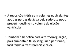 • A reposição hídrica em volumes equivalentes
aos das perdas de água pela sudorese pode
prevenir declínio no volume de ejeção
ventricular
• Também é benéfica para a termorregulação,
pois aumenta o fluxo sanguíneo periférico,
facilitando a transferência e calor.
 