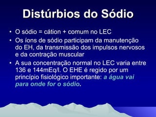 Distúrbios do Sódio O sódio = cátion + comum no LEC  Os íons de sódio participam da manutenção do EH, da transmissão dos impulsos nervosos e da contração muscular A sua concentração normal no LEC varia entre 136 e 144mEq/l. O EHE é regido por um princípio fisiológico importante:  a água vai para onde for o sódio .  