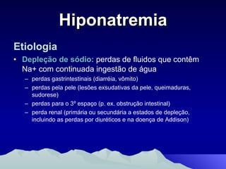 Hiponatremia Etiologia Depleção de sódio:  perdas de fluidos que contêm Na+ com continuada ingestão de água perdas gastrintestinais (diarréia, vômito) perdas pela pele (lesões exsudativas da pele, queimaduras, sudorese) perdas para o 3º espaço (p. ex. obstrução intestinal) perda renal (primária ou secundária a estados de depleção, incluindo as perdas por diuréticos e na doença de Addison) 