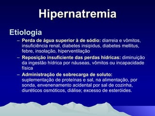 Hipernatremia Etiologia Perda de água superior à de sódio:  diarreia e vômitos, insuficiência renal, diabetes insipidus, diabetes mellitus, febre, insolação, hiperventilação Reposição insuficiente das perdas hídricas:  diminuição da ingestão hídrica por náuseas, vômitos ou incapacidade física Administração de sobrecarga de soluto:  suplementação de proteínas e sal, na alimentação, por sonda, envenenamento acidental por sal de cozinha, diuréticos osmóticos, diálise; excesso de esteróides. 