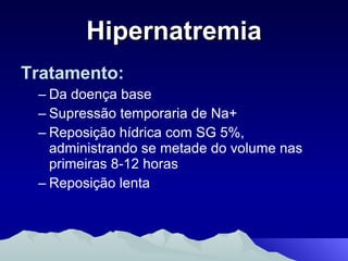 Hipernatremia Tratamento: Da doença base Supressão temporaria de Na+  Reposição hídrica com SG 5%, administrando se metade do volume nas primeiras 8-12 horas Reposição lenta 