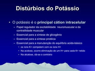 Distúrbios do Potássio O potássio é o  principal cátion intracelular   Papel regulador da excitabilidade  neuromuscular e da contratilidade muscular Essencial para a síntese de glicogênio Essencial para a síntese protéica Essencial para a manutenção do equilíbrio acido-básico os íons K+ competem com os íons H+ Na acidose, ocorre eliminação de um H+ para cada K+ retido Na alcalose, dá-se o contrário 