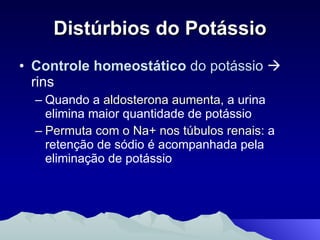 Distúrbios do Potássio Controle homeostático  do potássio     rins Quando a  aldosterona aumenta,  a urina elimina maior quantidade de potássio Permuta com o Na+ nos túbulos renais:  a retenção de sódio é acompanhada pela eliminação de potássio 