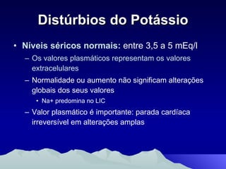 Distúrbios do Potássio Níveis séricos normais:  entre 3,5 a 5 mEq/l Os valores plasmáticos representam os valores extracelulares Normalidade ou aumento não significam alterações globais dos seus valores Na+ predomina no LIC Valor plasmático é importante: parada cardíaca irreversível em alterações amplas 