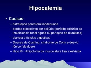 Hipocalemia Causas hidratação parenteral inadequada perdas excessivas por poliúria (período poliúrico da insuficiência renal aguda ou por ação de diuréticos)  diarréia e fístulas digestivas Doença de Cushing, síndrome de Conn e desvio iônico (alcalose)  Hipo K+   hipotonia da musculatura lisa e estriada 