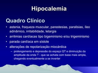 Hipocalemia Quadro Clínico astenia, fraqueza muscular, parestesias, paralisias, íleo adinâmico, irritabilidade, letargia arritmias cardíacas tipo bigeminismo e/ou trigeminismo parada cardíaca em sístole alterações de repolarização miocárdica  prolongamento e depressão do espaço QT e diminuição da amplitude da onda T - que se achata com base mais ampla, chegando eventualmente a se inverter 