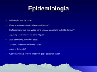 Epidemiologia Minha aula ‘tava um porre? É verdade que eu falava cada vez mais baixo? Eu falei mesmo que nem valia a pena explicar o equilíbrio de Gibbs-Donnan? Alguém poderia me dar um copo d’água? Aula de Balanço Hídrico dá sede? Vc daria nota para a estreia do curso? Água ou Gatorade? Confessa, vai: vc pensou: “inda bem que é de graça!”, não? 