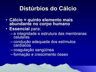Distúrbios do Cálcio Cálcio = quinto elemento mais abundante no corpo humano Essencial  para: a integridade e estrutura das membranas celulares condução adequada dos estímulos cardíacos coagulação sangüínea formação e crescimento ósseo 