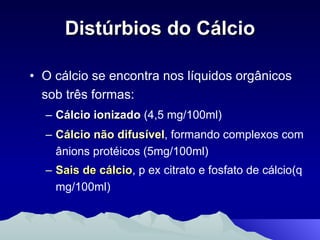 Distúrbios do Cálcio O cálcio se encontra nos líquidos orgânicos sob três formas: Cálcio ionizado  (4,5 mg/100ml) Cálcio não difusível , formando complexos com ânions protéicos (5mg/100ml) Sais de cálcio , p ex citrato e fosfato de cálcio(q mg/100ml)   