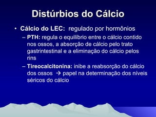 Distúrbios do Cálcio Cálcio do LEC:   regulado por hormônios PTH:  regula o equilíbrio entre o cálcio contido nos ossos, a absorção de cálcio pelo trato gastrintestinal e a eliminação do cálcio pelos rins  Tireocalcitonina:  inibe a reabsorção do cálcio dos ossos    papel na determinação dos níveis séricos do cálcio 