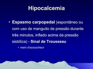 Hipocalcemia Espasmo carpopedal  (espontâneo ou com uso de manguito de pressão durante três minutos, inflado acima da pressão sistólica) -  Sinal de Trousseau main d'accoucheur   