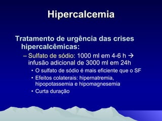 Hipercalcemia Tratamento de urgência das crises hipercalcêmicas: Sulfato de sódio:  1000 ml em 4-6 h    infusão adicional de 3000 ml em 24h O sulfato de sódio é mais eficiente que o SF Efeitos colaterais: hipernatremia, hipopotassemia e hipomagnesemia Curta duração 