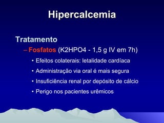 Hipercalcemia Tratamento Fosfatos   (K2HPO4 - 1,5 g IV em 7h) Efeitos colaterais: letalidade cardíaca  Administração via oral é mais segura Insuficiência renal por depósito de cálcio  Perigo nos pacientes urêmicos 