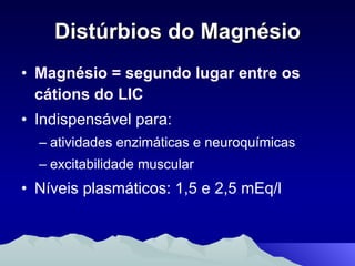 Distúrbios do Magnésio Magnésio = segundo lugar entre os cátions do LIC Indispensável para: atividades enzimáticas e neuroquímicas excitabilidade muscular Níveis plasmáticos: 1,5 e 2,5 mEq/l 