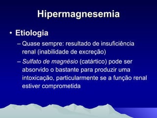 Hipermagnesemia Etiologia Quase sempre: resultado de insuficiência renal (inabilidade de excreção) Sulfato de magnésio  (catártico) pode ser absorvido o bastante para produzir uma intoxicação, particularmente se a função renal estiver comprometida 