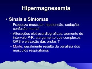 Hipermagnesemia Sinais e Sintomas Fraqueza muscular, hipotensão, sedação, confusão mental Alterações eletrocardiográficas: aumento do intervalo P-R, alargamento dos complexos QRS e elevação das ondas T Morte:  geralmente resulta da paralisia dos músculos respiratórios 