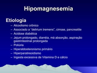 Hipomagnesemia Etiologia Alcoolismo crônico Associado a “delirium tremens”, cirrose, pancreatite Acidose diabética Jejum prolongado, diarréia, má absorção, aspiração gastrintestinal prolongada Poliúria Hiperaldosteronismo primário Hiperparatireoidismo Ingesta excessiva de Vitamina D e cálcio 