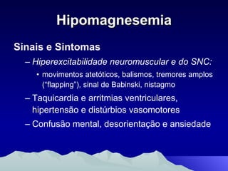 Hipomagnesemia Sinais e Sintomas Hiperexcitabilidade neuromuscular e do SNC: movimentos atetóticos, balismos, tremores amplos (“flapping”), sinal de Babinski, nistagmo Taquicardia e arritmias ventriculares, hipertensão e distúrbios vasomotores Confusão mental, desorientação e ansiedade 