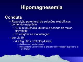 Hipomagnesemia Conduta Reposição parenteral de soluções eletrolíticas contendo magnésio  10 a 40 mEq/l/dia, durante o período de maior gravidade 10 mEq/dia na manutenção por via IM 4 a 8 g / 66 a 133mEq diários  divididos em quatro doses monitorizar níveis séricos    prevenir concentração superior a 5 - 5,5 mEq/l 