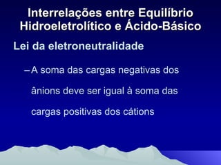 Interrelações entre Equilíbrio Hidroeletrolítico e Ácido-Básico Lei da eletroneutralidade   A soma das cargas negativas dos ânions deve ser igual à soma das cargas positivas dos cátions 