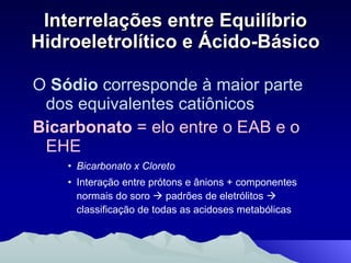 Interrelações entre Equilíbrio Hidroeletrolítico e Ácido-Básico O  Sódio  corresponde à maior parte dos equivalentes catiônicos Bicarbonato  = elo entre o EAB e o EHE Bicarbonato x Cloreto Interação entre prótons e ânions + componentes normais do soro    padrões de eletrólitos     classificação de todas as acidoses metabólicas 