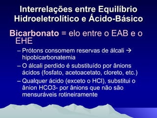 Interrelações entre Equilíbrio Hidroeletrolítico e Ácido-Básico Bicarbonato  = elo entre o EAB e o EHE Prótons consomem reservas de álcali    hipobicarbonatemia O álcali perdido é substituído por ânions ácidos (fosfato, acetoacetato, cloreto, etc.) Qualquer ácido (exceto o HCl), substitui o ânion HCO3- por ânions que não são mensuráveis rotineiramente 