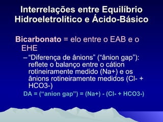 Interrelações entre Equilíbrio Hidroeletrolítico e Ácido-Básico Bicarbonato  = elo entre o EAB e o EHE “ Diferença de ânions” (“ânion gap”): reflete o balanço entre o cátion rotineiramente medido (Na+) e os ânions rotineiramente medidos (Cl- + HCO3-) DA = (“anion gap”) = (Na+) - (Cl- + HCO3-) 