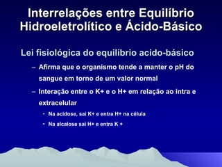 Interrelações entre Equilíbrio Hidroeletrolítico e Ácido-Básico Lei fisiológica do equilíbrio acido-básico Afirma que o organismo tende a manter o pH do sangue em torno de um valor normal Interação entre o K+ e o H+ em relação ao intra e extracelular Na acidose, sai K+ e entra H+ na célula Na alcalose sai H+ e entra K + 