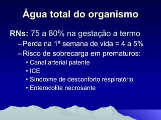 Água total do organismo RNs:  75 a 80% na gestação a termo Perda na 1ª semana de vida = 4 a 5% Risco de sobrecarga em prematuros: Canal arterial patente ICE Síndrome de desconforto respiratório Enterocolite necrosante 